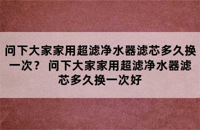 问下大家家用超滤净水器滤芯多久换一次？ 问下大家家用超滤净水器滤芯多久换一次好